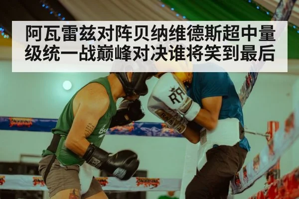 阿瓦雷兹对阵贝纳维德斯超中量级统一战巅峰对决谁将笑到最后
