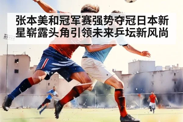 张本美和冠军赛强势夺冠日本新星崭露头角引领未来乒坛新风尚